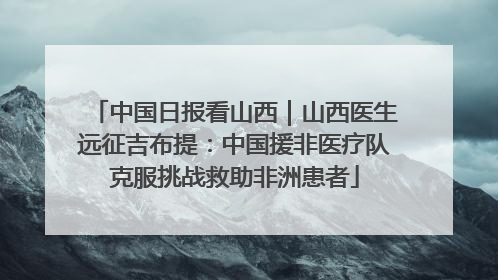 中国日报看山西｜山西医生远征吉布提：中国援非医疗队克服挑战救助非洲患者