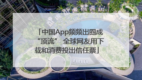 中国App频频出圈成“顶流” 全球网友用下载和消费投出信任票
