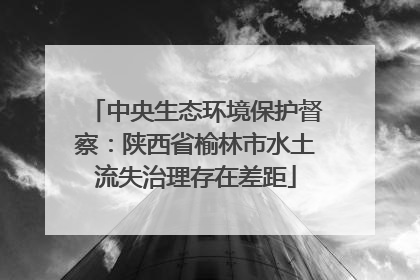 中央生态环境保护督察：陕西省榆林市水土流失治理存在差距