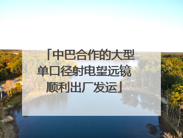 中巴合作的大型单口径射电望远镜顺利出厂发运