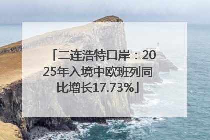 二连浩特口岸：2025年入境中欧班列同比增长17.73%