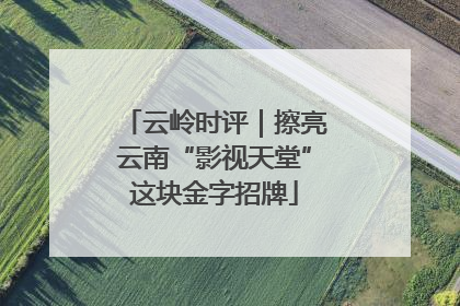 云岭时评｜擦亮云南“影视天堂”这块金字招牌