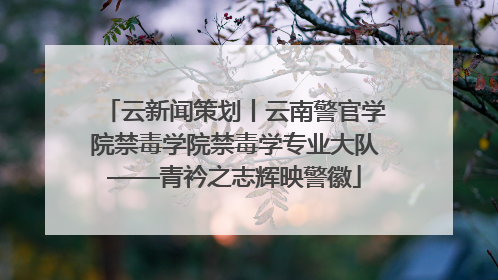 云新闻策划丨云南警官学院禁毒学院禁毒学专业大队——青衿之志辉映警徽