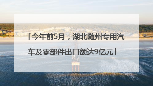 今年前5月，湖北随州专用汽车及零部件出口额达9亿元