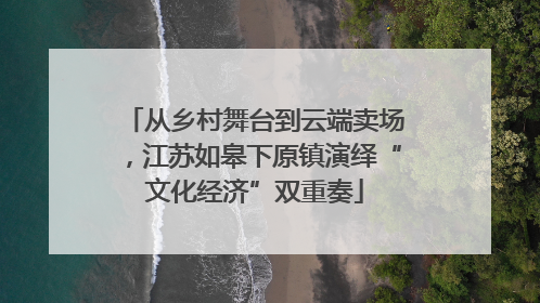 从乡村舞台到云端卖场，江苏如皋下原镇演绎“文化经济”双重奏