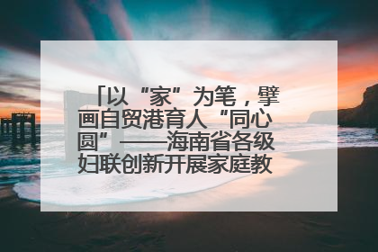 以“家”为笔，擘画自贸港育人“同心圆”——海南省各级妇联创新开展家庭教育宣传周活动