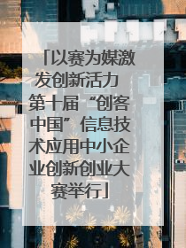以赛为媒激发创新活力 第十届“创客中国”信息技术应用中小企业创新创业大赛举行