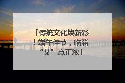 传统文化焕新彩！端午佳节，临淄 “艾”意正浓