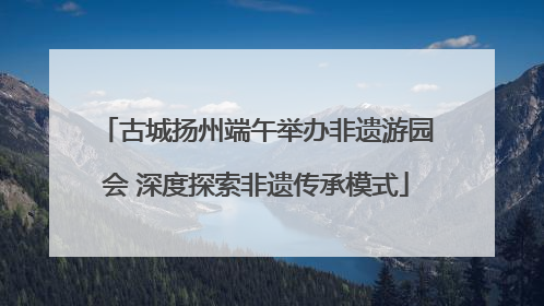 古城扬州端午举办非遗游园会 深度探索非遗传承模式