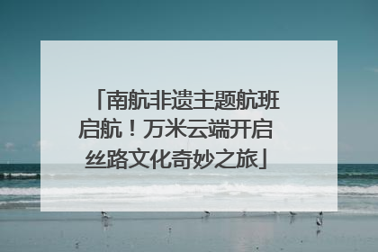 南航非遗主题航班启航！万米云端开启丝路文化奇妙之旅