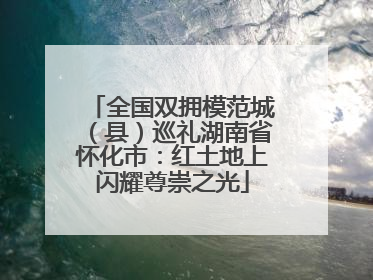 全国双拥模范城（县）巡礼湖南省怀化市：红土地上闪耀尊崇之光
