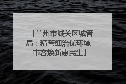 兰州市城关区城管局：精管细治优环境 市容焕新惠民生