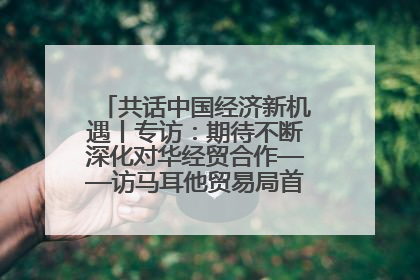 共话中国经济新机遇丨专访：期待不断深化对华经贸合作——访马耳他贸易局首席执行官布蒂吉格