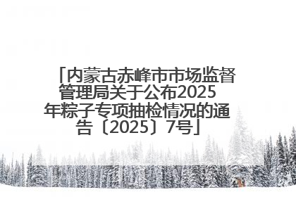 内蒙古赤峰市市场监督管理局关于公布2025年粽子专项抽检情况的通告〔2025〕7号