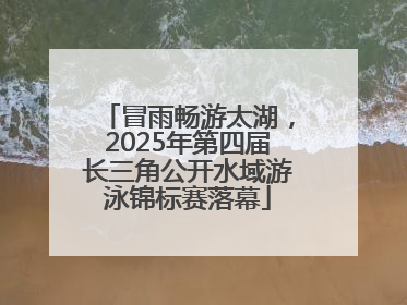 冒雨畅游太湖，2025年第四届长三角公开水域游泳锦标赛落幕