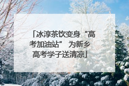 冰淳茶饮变身“高考加油站” 为新乡高考学子送清凉