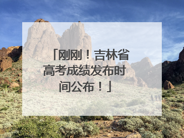 刚刚！吉林省高考成绩发布时间公布！