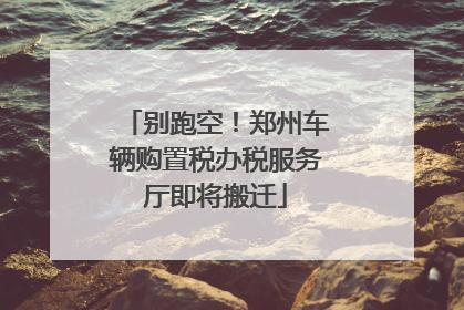 别跑空！郑州车辆购置税办税服务厅即将搬迁