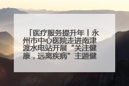 医疗服务提升年丨永州市中心医院走进南津渡水电站开展“关注健康，远离疾病”主题健康促进活动