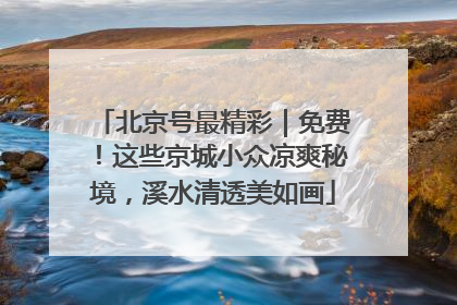北京号最精彩｜免费！这些京城小众凉爽秘境，溪水清透美如画