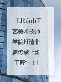 北京市工艺美术技师学院打造非遗传承“新工匠”！