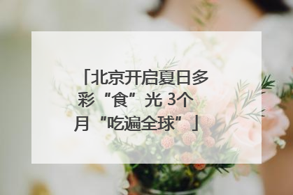 北京开启夏日多彩“食”光 3个月“吃遍全球”