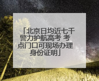 北京日均近七千警力护航高考 考点门口可现场办理身份证明