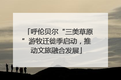 呼伦贝尔“三美草原”游牧迁徙季启动，推动文旅融合发展