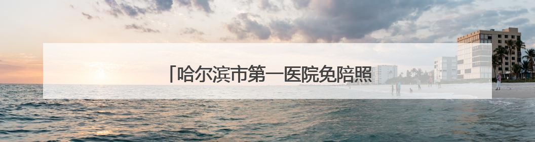 哈尔滨市第一医院免陪照护试点病房运行效果显著