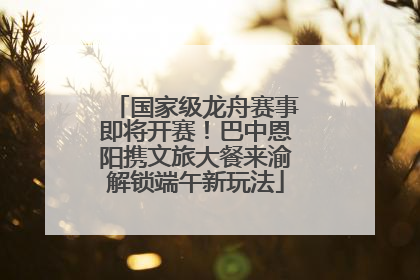 国家级龙舟赛事即将开赛！巴中恩阳携文旅大餐来渝解锁端午新玩法