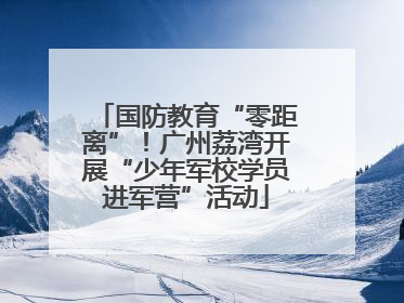 国防教育“零距离”！广州荔湾开展“少年军校学员进军营”活动