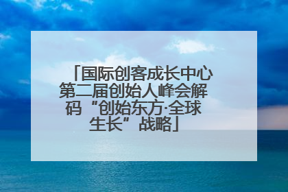 国际创客成长中心第二届创始人峰会解码“创始东方·全球生长”战略