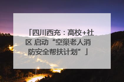 四川西充：高校+社区 启动“空巢老人消防安全帮扶计划”