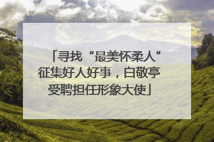 寻找“最美怀柔人”征集好人好事，白敬亭受聘担任形象大使
