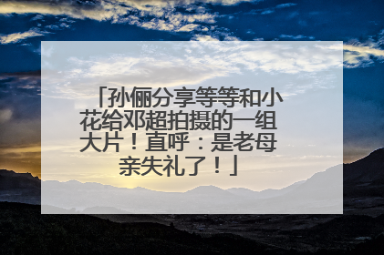 孙俪分享等等和小花给邓超拍摄的一组大片！直呼：是老母亲失礼了！