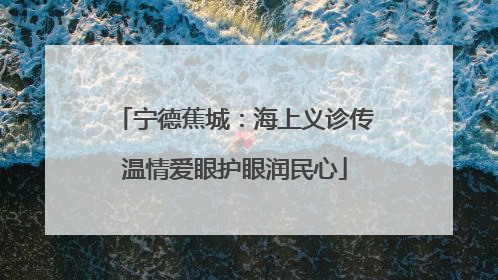 宁德蕉城：海上义诊传温情爱眼护眼润民心