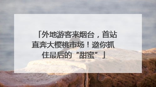 外地游客来烟台，首站直奔大樱桃市场！邀你抓住最后的“甜蜜”