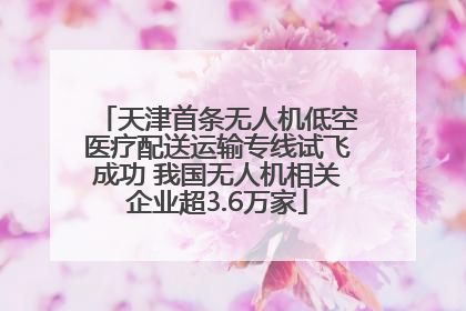 天津首条无人机低空医疗配送运输专线试飞成功 我国无人机相关企业超3.6万家