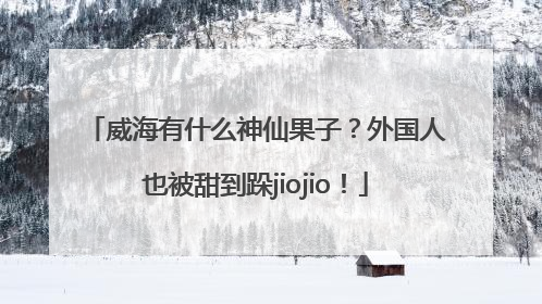 威海有什么神仙果子？外国人也被甜到跺jiojio！