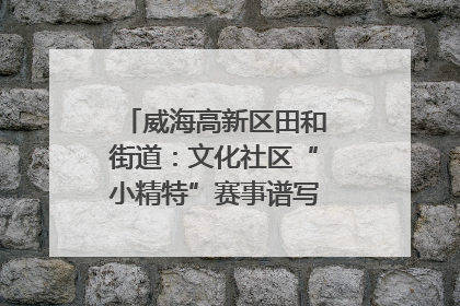 威海高新区田和街道：文化社区“小精特”赛事谱写文化赋能新乐章