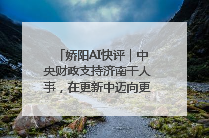 娇阳AI快评｜中央财政支持济南干大事，在更新中迈向更“新”的未来