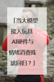 当大模型接入玩具 AI硬件与情绪消费殊途同归？