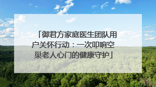 御君方家庭医生团队用户关怀行动：一次叩响空巢老人心门的健康守护