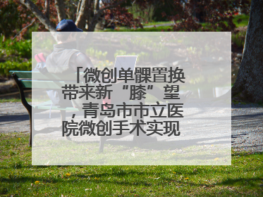 微创单髁置换带来新“膝”望，青岛市市立医院微创手术实现“保膝”目标