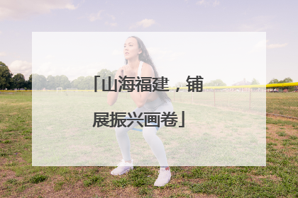 山海福建，铺展振兴画卷