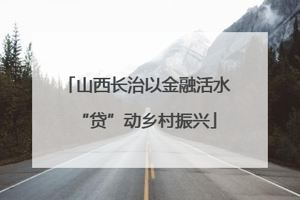 山西长治以金融活水“贷”动乡村振兴