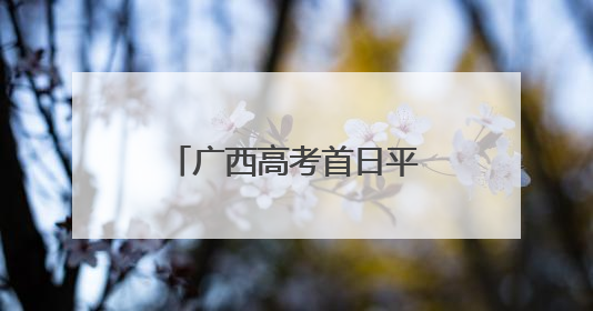 广西高考首日平稳顺利 多部门联动护航平安高考
