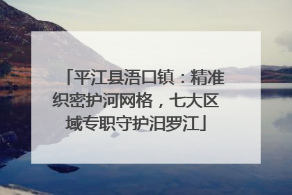 平江县浯口镇：精准织密护河网格，七大区域专职守护汨罗江