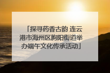 探寻药香古韵 连云港市海州区朐阳街道举办端午文化传承活动