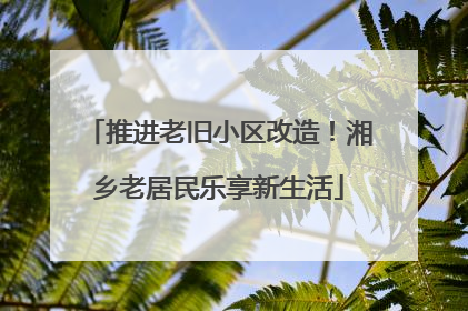 推进老旧小区改造！湘乡老居民乐享新生活
